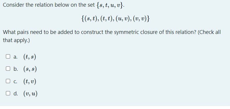 Consider the relation below on the set {s, t, u, v}.
{(s, t), (t, t), (u, v), (v, v)}
What pairs need to be added to construct the symmetric closure of this relation? (Check all
that apply.)
□ a. (t, s)
b.
(s, s)
□c.
(t, v)
O d. (v, u)