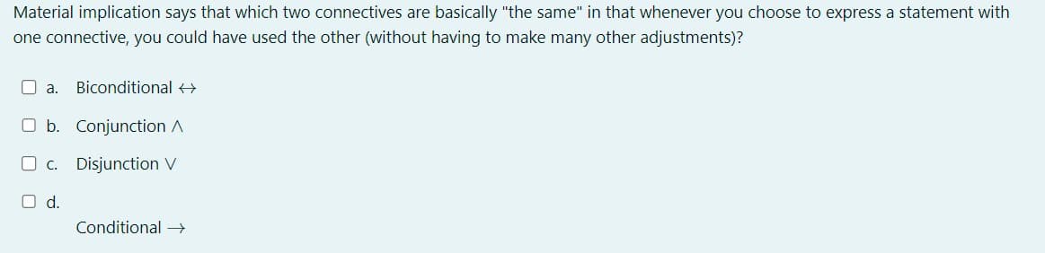 Material implication says that which two connectives are basically "the same" in that whenever you choose to express a statement with
one connective, you could have used the other (without having to make many other adjustments)?
a. Biconditional →
O b. Conjunction A
c. Disjunction V
d.
Conditional →→