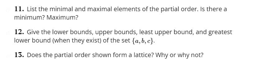 11. List the minimal and maximal elements of the partial order. Is there a
minimum? Maximum?
12. Give the lower bounds, upper bounds, least upper bound, and greatest
lower bound (when they exist) of the set {a,b,c}.
13. Does the partial order shown form a lattice? Why or why not?