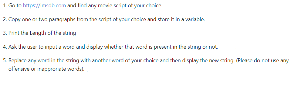 1. Go to https://imsdb.com and find any movie script of your choice.
2. Copy one or two paragraphs from the script of your choice and store it in a variable.
3. Print the Length of the string
4. Ask the user to input a word and display whether that word is present in the string or not.
5. Replace any word in the string with another word of your choice and then display the new string. (Please do not use any
offensive or inapproriate words).
