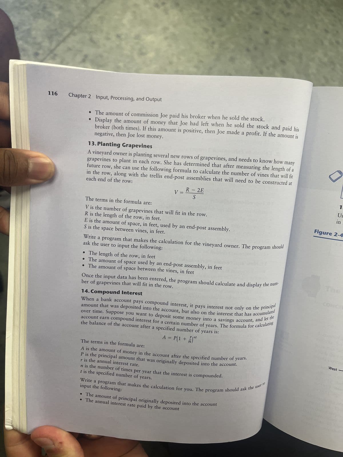 116
Chapter 2 Input, Processing, and Output
•
The amount of commission Joe paid his broker when he sold the stock.
Display the amount of money that Joe had left when he sold the stock and paid his
negative, then Joe lost money.
broker (both times). If this amount is positive, then Joe made a profit. If the amount is
13. Planting Grapevines
A vineyard owner is planting several new rows of grapevines, and needs to know how many
grapevines to plant in each row. She has determined that after measuring the length of a
future row, she can use the following formula to calculate the number of vines that will fit
each end of the row:
in the row, along with the trellis end-post assemblies that will need to be constructed at
_ R - 2E
S
V =
The terms in the formula are:
V is the number of grapevines that will fit in the row.
R is the length of the row, in feet.
E is the amount of space, in feet, used by an end-post assembly.
S is the space between vines, in feet.
●
• The length of the row, in feet
Write a program that makes the calculation for the vineyard owner. The
ask the user to input the following:
The amount of space used by an end-post assembly, in feet
• The amount of space between the vines, in feet
The terms in the formula are:
A is the amount of money in the account after the specified number of years.
P is the principal amount that was originally deposited into the account.
r is the annual interest rate.
ber of grapevines that will fit in the row.
Once the input data has been entered, the program should calculate and display the num
14. Compound Interest
When a bank account pays compound interest, it pays interest not only on the principal
amount that was deposited into the account, but also on the interest that has accumulated
over time. Suppose you want to deposit some money into a savings account, and let the
account earn compound interest for a certain number of years. The formula for calculating
the balance of the account after a specified number of years is:
A = P(1 + )"
n is the number of times per year that the interest is compounded.
t is the specified number of years.
program
Write a program that makes the calculation for you. The program should ask the user to
input the following:
• The amount of principal originally deposited into the account
• The annual interest rate paid by the account
should
1.
Us
in.
Figure 2-4
West