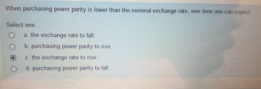 When purchasing power parity is lower than the nominal exchange rate, over time one can expect:
Select one:
a. the exchange rate to fall.
b. purchasing power parity to rise.
c. the exchange rate to rise.
d. purchasing power parity to fall.