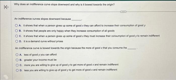 K
Why does an indifference curve slope downward and why is it bowed towards the origin?
An indifference curves slopes downward because
O A. it shows that when a person gives up some of good x they can afford to increase their consumption of good y
B. it shows that people are only happy when they increase consumption of all goods
O C. it shows that when a person gives up some of good x they must increase their consumption of good y to remain indifferent
OD. it is a demand curve without prices
An indifference curve is bowed towards the origin because the more of good x that you consume the
A. less of good y you can afford
B. greater your income must be
C. more you are willing to give up of good y to get more of good x and remain indifferent
D. less you are willing to give up of good y to get more of good x and remain indifferent