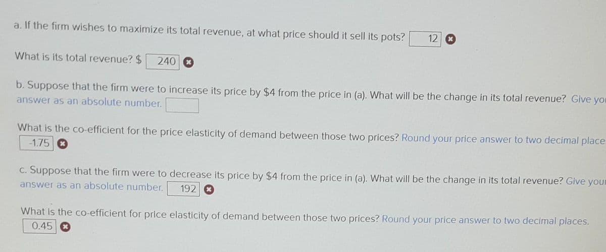 a. If the firm wishes to maximize its total revenue, at what price should it sell its pots? 12
What is its total revenue? $ 240 x
b. Suppose that the firm were to increase its price by $4 from the price in (a). What will be the change in its total revenue? Give you
answer as an absolute number.
What is the co-efficient for the price elasticity of demand between those two prices? Round your price answer to two decimal place-
-1.75
c. Suppose that the firm were to decrease its price by $4 from the price in (a). What will be the change in its total revenue? Give your
answer as an absolute number. 192
What is the co-efficient for price elasticity of demand between those two prices? Round your price answer to two decimal places.
0.45