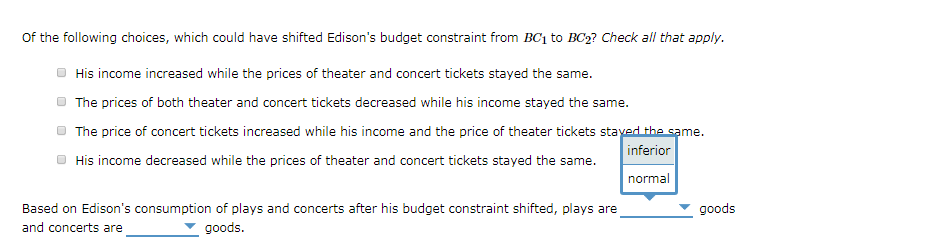 of the following choices, which could have shifted Edison's budget constraint from BC₁ to BC₂? Check all that apply.
His income increased while the prices of theater and concert tickets stayed the same.
The prices of both theater and concert tickets decreased while his income stayed the same.
The price of concert tickets increased while his income and the price of theater tickets stayed the same.
His income decreased while the prices of theater and concert tickets stayed the same.
inferior
normal
Based on Edison's consumption of plays and concerts after his budget constraint shifted, plays are
and concerts are
goods.
goods