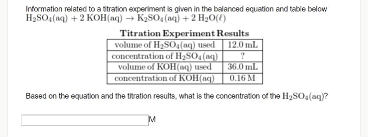 Information related to a titration experiment is given in the balanced equation and table below
H2SO4(aq) + 2 KOH(aq) → K2SO4 (aq) + 2 H2O(8)
Titration Experiment Results
volume of H2SO4(aq) used
concentration of H2SO4(aq)
volume of KOH(aq) used
concentration of KOH(aq)
12.0 mL
?
36.0 mL
0.16 M
Based on the equation and the titration results, what is the concentration of the H2SO4(aq)?
M
