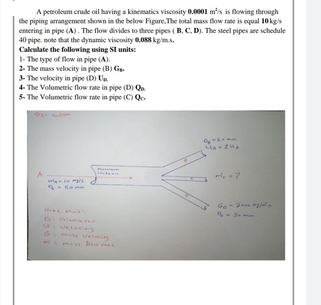 A petroleum crude oil having a kinematics viscosity 0.0001 m²/s is flowing through
the piping arrangement shown in the below Figure,The total mass flow rate is equal 10 kg/s
entering in pipe (A). The flow divides to three pipes ( B, C, D). The steel pipes are schedule
40 pipe. note that the dynamic viscosity 0.088 kg/m.s.
Calculate the following using SI units:
1- The type of flow in pipe (A).
2- The mass velocity in pipe (B) GB.
3- The velocity in pipe (D) Up.
4- The Volumetric flow rate in pipe (D) QD.
5- The Volumetric flow rate in pipe (C) Qc.
Q3- ci
O8 = 20 mm
Ug = 2U A
perrolenm
crudeoin
mic =?
mia = 1o Kg/s
A - 50 mm
G。- 7ooo K3/パ.s
Nate Ahent !
O, = 30 mm
D:0iameter.
UIvelocity
Gi mass velocity
I mass How ate
