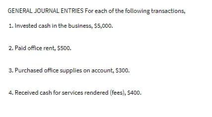 GENERAL JOURNAL ENTRIES For each of the following transactions,
1. Invested cash in the business, $5,000.
2. Paid office rent, $500.
3. Purchased office supplies on account, $300.
4. Received cash for services rendered (fees), $400.
