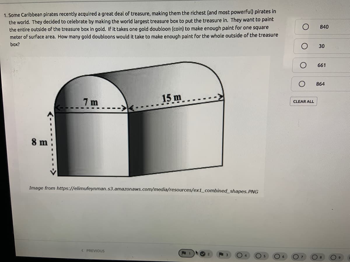 1. Some Caribbean pirates recently acquired a great deal of treasure, making them the richest (and most powerful) pirates in
the world. They decided to celebrate by making the world largest treasure box to put the treasure in. They want to paint
the entire outside of the treasure box in gold. If it takes one gold doubloon (coin) to make enough paint for one square
meter of surface area. How many gold doubloons would it take to make enough paint for the whole outside of the treasure
840
box?
30
661
864
7 m
15 m
CLEAR ALL
8 m
Image from https://elimufeynman.s3.amazonaws.com/media/resources/ex1_combined_shapes.PNG
< PREVIOUS
O 5
6.
