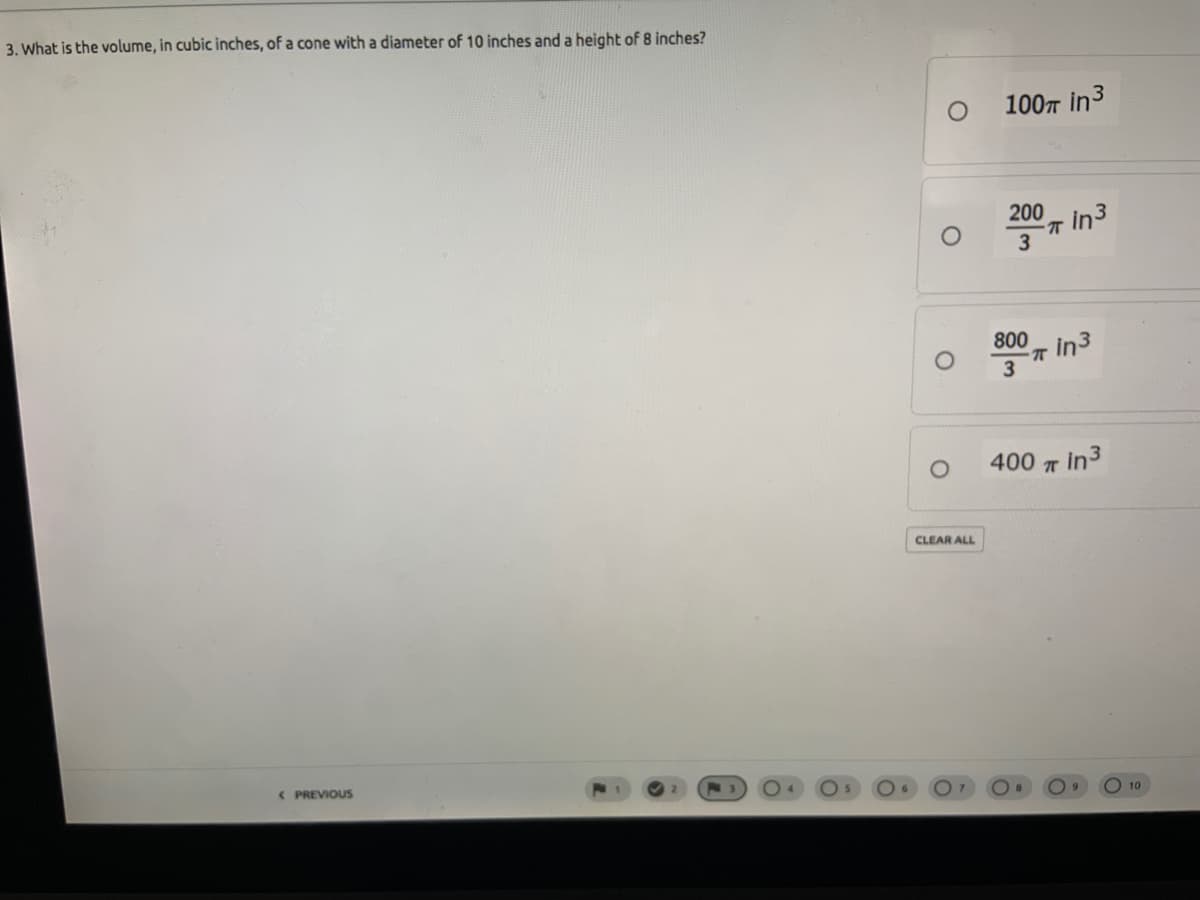 3. What is the volume, in cubic inches, of a cone with a diameter of 10 inches and a height of 8 inches?
100T in3
200- in3
T in3
3
800
400 T in3
CLEAR ALL
< PREVIOUS
10
