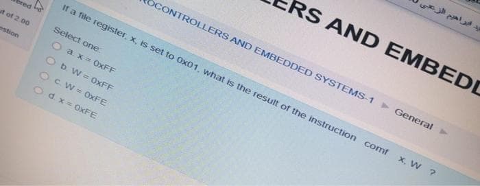 ut of 2.00
estion
OCONTROLLERS AND EMBEDDED SYSTEMS-1 General
If a file register, x, is set to Ox01, what is the result of the instruction comf
X, W ?
Select one:
Oax=0xFF
O b. W=0xFF
OC. W=0xFE
Od.x=0xFE
يد ابراهيم الزعي
RS AND EMBEDD