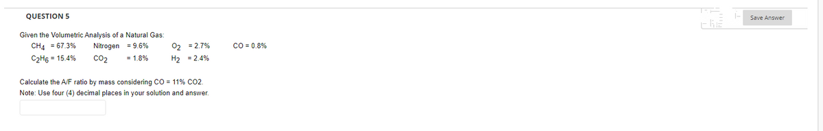 QUESTION 5
Given the Volumetric Analysis of a Natural Gas:
CH4 = 67.3%
= 9.6%
02 = 2.7%
Nitrogen
CO₂
C₂H6 = 15.4%
= 1.8%
H₂
= 2.4%
Calculate the A/F ratio by mass considering CO = 11% CO2.
Note: Use four (4) decimal places in your solution and answer.
CO = 0.8%
-66
1-
Save Answer