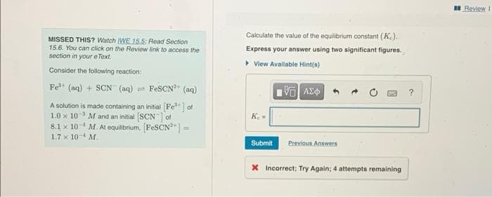 MISSED THIS? Watch IWE 15.5: Read Section
15.6. You can click on the Review link to access the
section in your e Text.
Consider the following reaction:
Fe³+ (aq) + SCN (aq) FeSCN²+ (aq)
A solution is made containing an initial [Fe³+] of
1.0 x 10-³ M and an initial [SCN] of
8.1 x 10 M. At equilibrium, [FeSCN²+] =
1.7 x 10 M.
Calculate the value of the equilibrium constant (K.).
Express your answer using two significant figures.
▸ View Available Hint(s)
[5] ΑΣΦ
?
Ke
Submit
Previous Answers
X Incorrect; Try Again; 4 attempts remaining.
Review 1