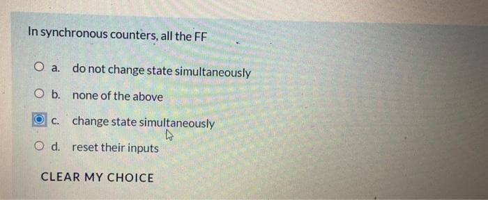 In synchronous counters, all the FF
O a.
O b.
c.
O d. reset their inputs
CLEAR MY CHOICE
do not change state simultaneously
none of the above
change state simultaneously
4