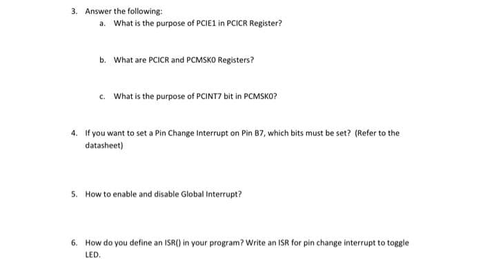 3. Answer the following:
a. What is the purpose of PCIE1 in PCICR Register?
b. What are PCICR and PCMSKO Registers?
c. What is the purpose of PCINT7 bit in PCMSKO?
4. If you want to set a Pin Change Interrupt on Pin B7, which bits must be set? (Refer to the
datasheet)
5. How to enable and disable Global Interrupt?
6. How do you define an ISR() in your program? Write an ISR for pin change interrupt to toggle
LED,