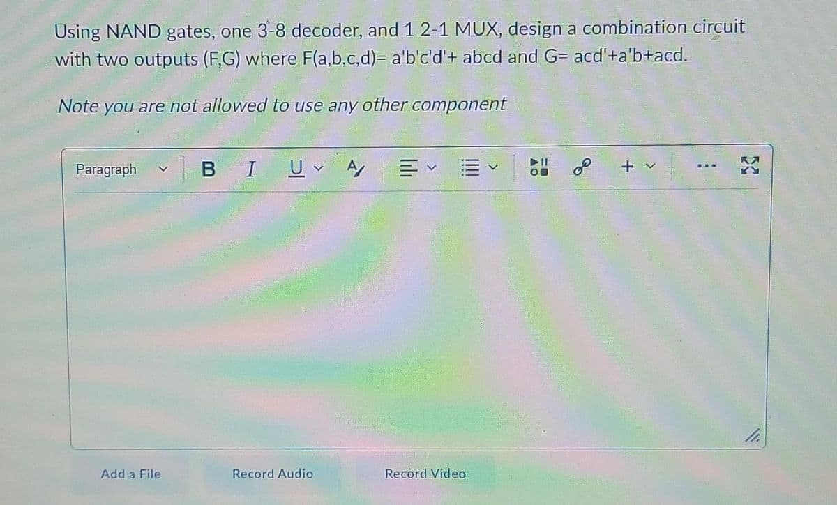 Using NAND gates, one 3-8 decoder, and 1 2-1 MUX, design a combination circuit
with two outputs (F,G) where F(a,b,c,d)= a'b'c'd'+ abcd and G= acd'+a'b+acd.
Note you are not allowed to use any other component
Paragraph
B I U A Ev
11.
Record Audio
Add a File
Record Video