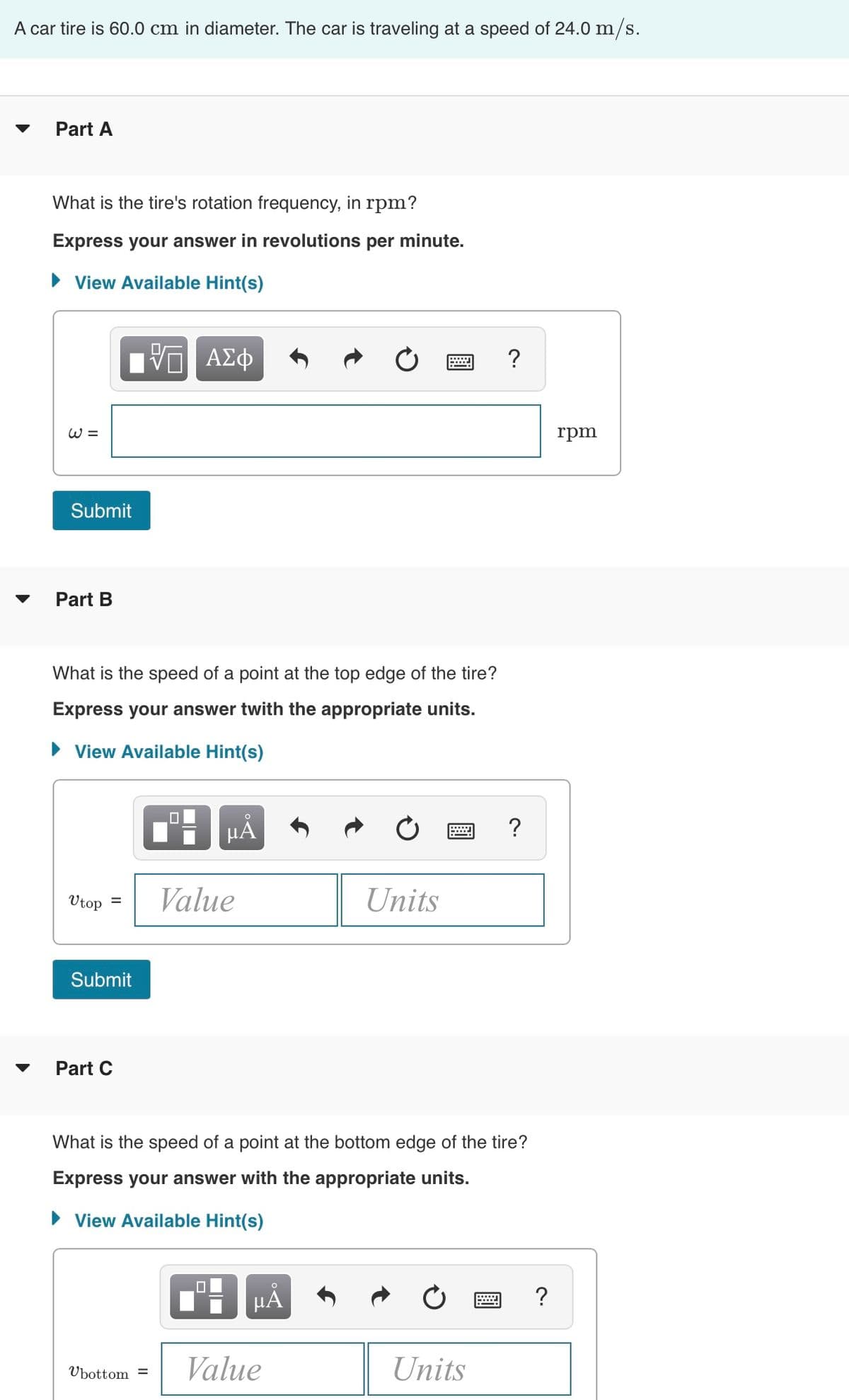 A car tire is 60.0 cm in diameter. The car is traveling at a speed of 24.0 m/s.
Part A
What is the tire's rotation frequency, in rpm?
Express your answer in revolutions per minute.
► View Available Hint(s)
W =
Submit
Part B
What is the speed of a point at the top edge of the tire?
Express your answer twith the appropriate units.
► View Available Hint(s)
Utop
=
Submit
Part C
ΤΙ ΑΣΦ
Ubottom=
0
μᾶ
Value
0
What is the speed of a point at the bottom edge of the tire?
Express your answer with the appropriate units.
► View Available Hint(s)
μÃ
Units
Value
?
Units
?
?
rpm