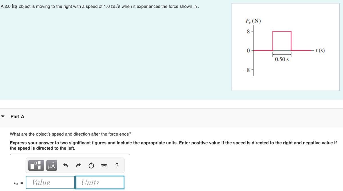 A 2.0 kg object is moving to the right with a speed of 1.0 m/s when it experiences the force shown in .
Part A
V x =
0
O
μÃ
Value
F, (N)
8
Units
0
What are the object's speed and direction after the force ends?
Express your answer to two significant figures and include the appropriate units. Enter positive value if the speed is directed to the right and negative value if
the speed is directed to the left.
-8
H
0.50 s
-t (s)