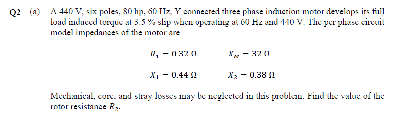 Q2 (a) A 440 V, six poles, 80 hp, 60 Hz, Y connected three phase induction motor develops its full
load induced torque at 3.5 % slip when operating at 60 Hz and 440 V. The per phase circuit
model impedances of the motor are
R₁ = 0.32 0
XM
= 32 Ω
X1 = 0.44 Ω
Xz = 0.38 Ω
Mechanical, core, and stray losses may be neglected in this problem. Find the value of the
rotor resistance R₂.