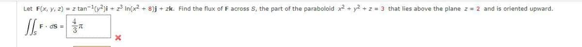 Let F(x, y, z) = z tan-(y?)i + z In(x2 + 8)j + zk. Find the flux of F across S, the part of the paraboloid x2 + y2 + z = 3 that lies above the plane z = 2 and is oriented upward.
F. dS =
