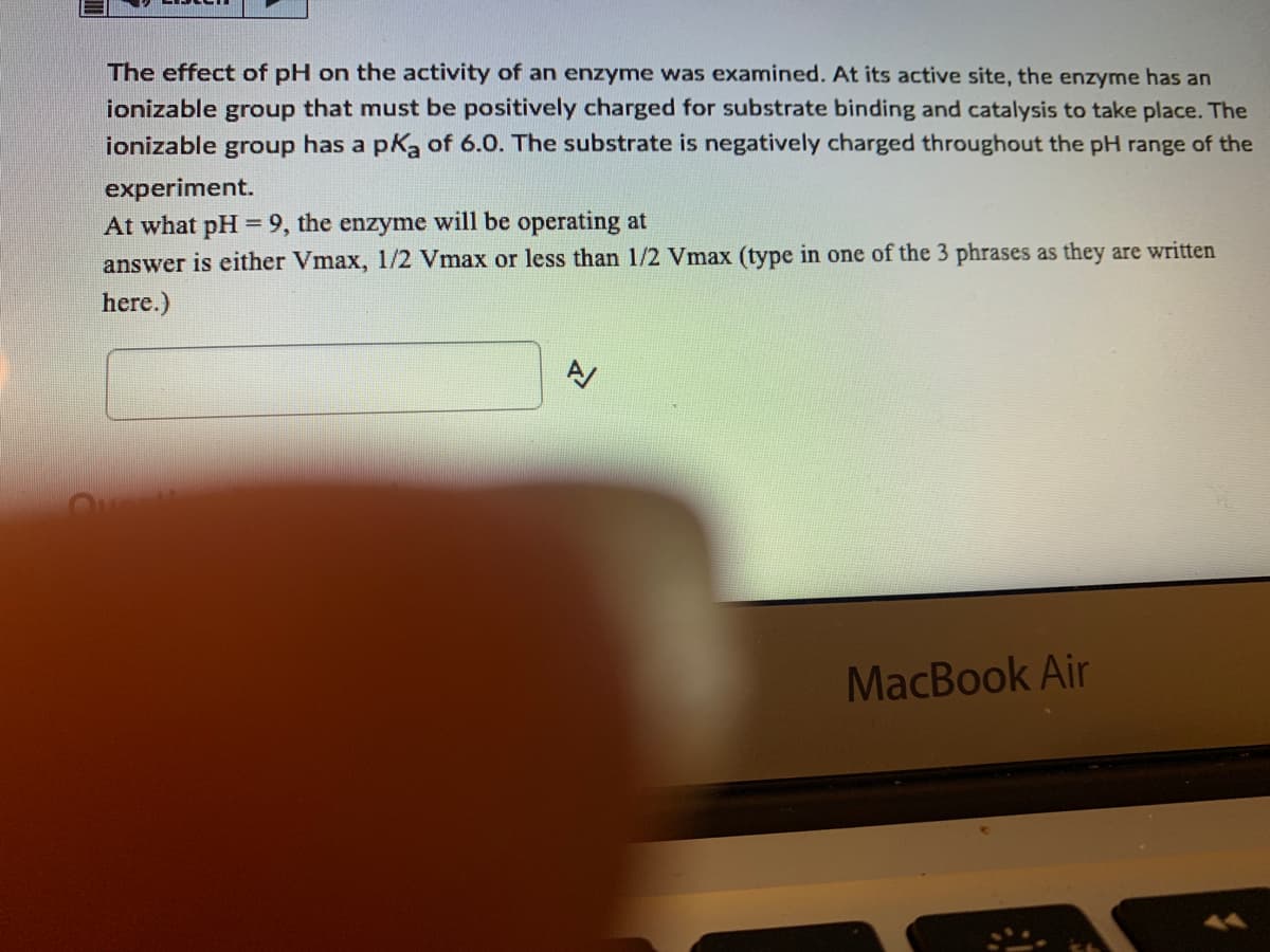 The effect of pH on the activity of an enzyme was examined. At its active site, the enzyme has an
ionizable group that must be positively charged for substrate binding and catalysis to take place. The
ionizable group has a pKa of 6.0. The substrate is negatively charged throughout the pH range of the
experiment.
At what pH = 9, the enzyme will be operating at
answer is either Vmax, 1/2 Vmax or less than 1/2 Vmax (type in one of the 3 phrases as they are written
here.)
MacBook Air
