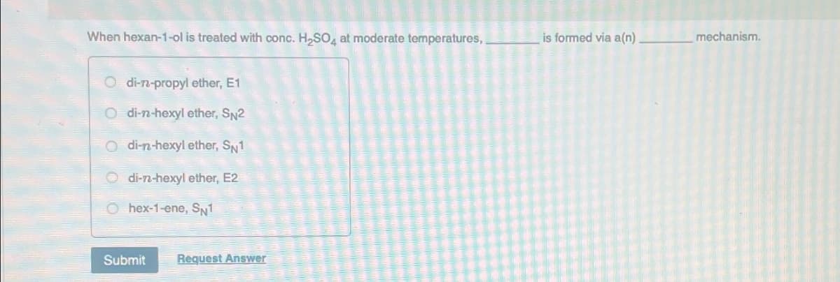 When hexan-1-ol is treated with conc. H₂SO4 at moderate temperatures,
Odi-n-propyl ether, E1
di-n-hexyl ether, SN2
di-n-hexyl ether, Sw1
di-n-hexyl ether, E2
O hex-1-ene, SN1
Submit Request Answer
is formed via a(n)
mechanism.