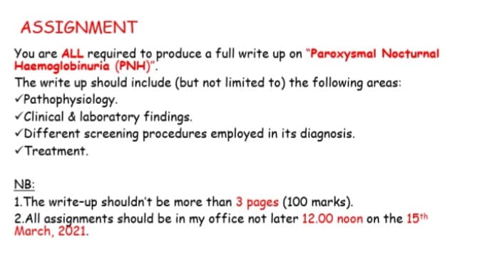 ASSIGNMENT
You are ALL required to produce a full write up on "Paroxysmal Nocturnal
Haemoglobinuria (PNH)".
The write up should include (but not limited to) the following areas:
vPathophysiology.
vClinical & laboratory findings.
VDifferent screening procedures employed in its diagnosis.
Treatment.
NB:
1. The write-up shouldn't be more than 3 pages (100 marks).
2.All assignments should be in my office not later 12.00 noon on the 15th
March, 2021.
