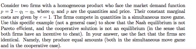 Consider two firms with a homogeneous product who face the market demand function
p = 2 – q1 – 92, where q; and p are the quantities and price. Their constant marginal
costs are given by c= 1. The firms compete in quantities in a simultaneous move game.
Use this specific example (not a general case) to show that the Nash equilibrium is not
Pareto efficient, and the cooperative solution is not an equilibrium (in the sense that
both firms have an incentive to cheat). In your answer, use the fact that the firms are
identical. Namely, they produce equal amounts (both in the simultaneous move game
and in the cooperative case).
