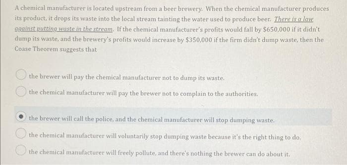 A chemical manufacturer is located upstream from a beer brewery. When the chemical manufacturer produces
its product, it drops its waste into the local stream tainting the water used to produce beer. There is a law
ggainst putting waste in the stream. If the chemical manufacturer's profits would fall by $650,000 if it didn't
dump its waste, and the brewery's profits would increase by $350,000 if the firm didn't dump waste, then the
Coase Theorem suggests that
the brewer will pay the chemical manufacturer not to dump its waste.
the chemical manufacturer will pay the brewer not to complain to the authorities.
the brewer will call the police, and the chemical manufacturer will stop dumping waste.
the chemical manufacturer will voluntarily stop dumping waste because it's the right thing to do.
the chemical manufacturer will freely pollute, and there's nothing the brewer can do about it.
