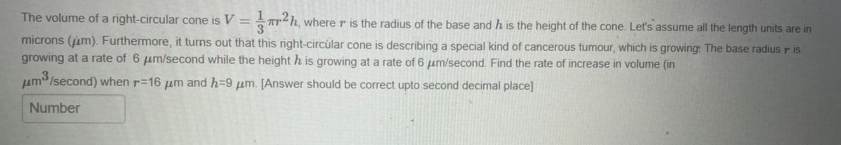 The volume of a right-circular cone is V = =²¹h, where r is the radius of the base and h is the height of the cone. Let's assume all the length units are in
3
microns (m). Furthermore, it turns out that this right-circular cone is describing a special kind of cancerous tumour, which is growing: The base radius r is
growing at a rate of 6 μm/second while the height h is growing at a rate of 6 m/second. Find the rate of increase in volume (in
3
μm/second) when r-16 um and h-9 um. [Answer should be correct upto second decimal place]
Number