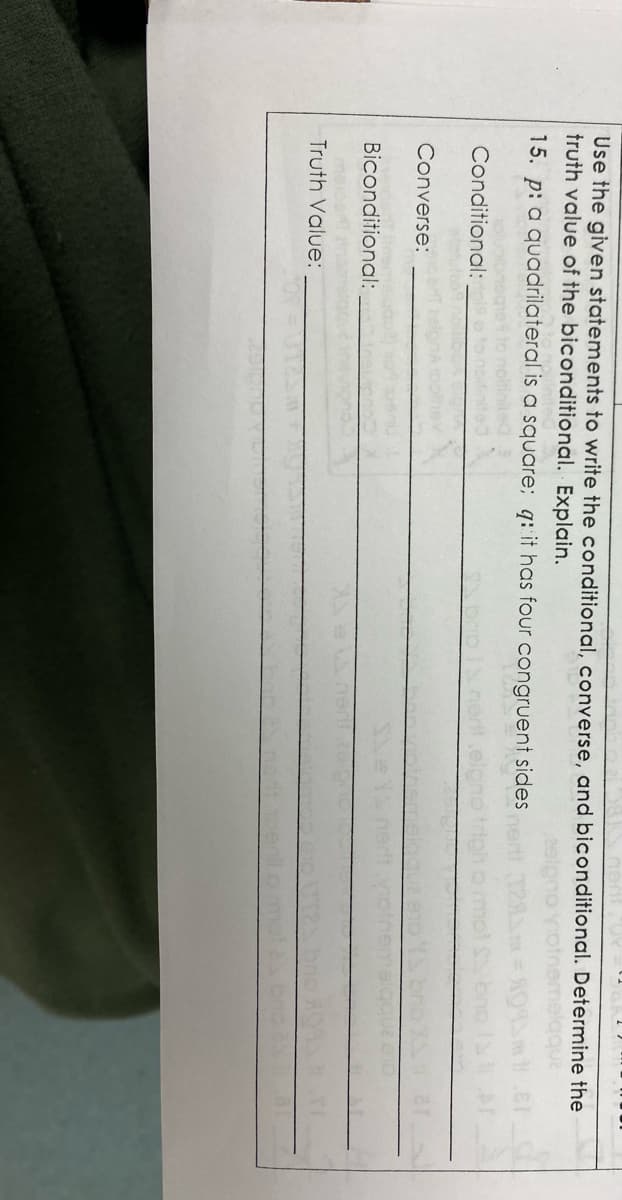 Use the given statements to write the conditional, converse, and biconditional. Determine the
truth value of the biconditional. Explain.
15. p: a quadrilateral is a square; q: it has four congruent sides
Conditional:
Converse:
Biconditional:
Truth Value:
