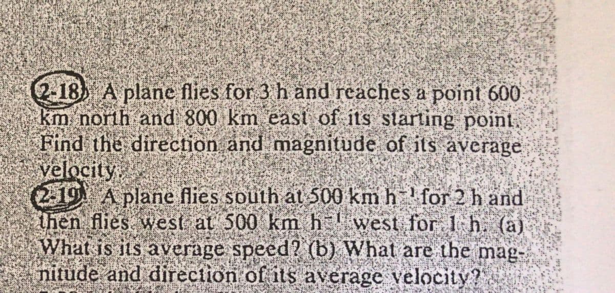 ### Vector Problems in Airplane Navigation

#### Problem 2.18:
A plane flies for 3 hours and reaches a point 600 km north and 800 km east of its starting point. Find the direction and magnitude of its average velocity.

#### Problem 2.19:
A plane flies south at 500 km/h for 2 hours and then flies west at 500 km/h for 1 hour. 

1. What is its average speed?
2. What are the magnitude and direction of its average velocity?

---

### Solution Explanation:

For Problem 2.18:
- **Direction and Magnitude Calculation**: This involves using Pythagorean Theorem to calculate the magnitude of velocity vector and trigonometric functions to find the direction.

For Problem 2.19:
- **Average Speed Calculation**: This can be found by dividing the total distance traveled by the total time.
- **Magnitude and Direction of Average Velocity**: This involves finding the resultant displacement vector and using it to calculate the average velocity. 

These problems help in understanding the concepts of vectors, magnitudes, and directions, crucial for navigation and related physics problems.