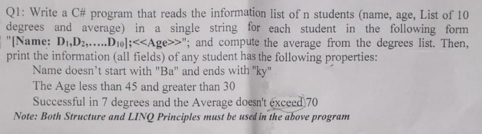 Q1: Write a C# program that reads the information list of n students (name, age, List of 10
degrees and average) in a single string for each student in the following form
"[Name: D₁, D2,.....D10];<<Age>>"; and compute the average from the degrees list. Then,
print the information (all fields) of any student has the following properties:
Name doesn't start with "Ba" and ends with "ky"
The Age less than 45 and greater than 30
Successful in 7 degrees and the Average doesn't exceed 70
Note: Both Structure and LINQ Principles must be used in the above program