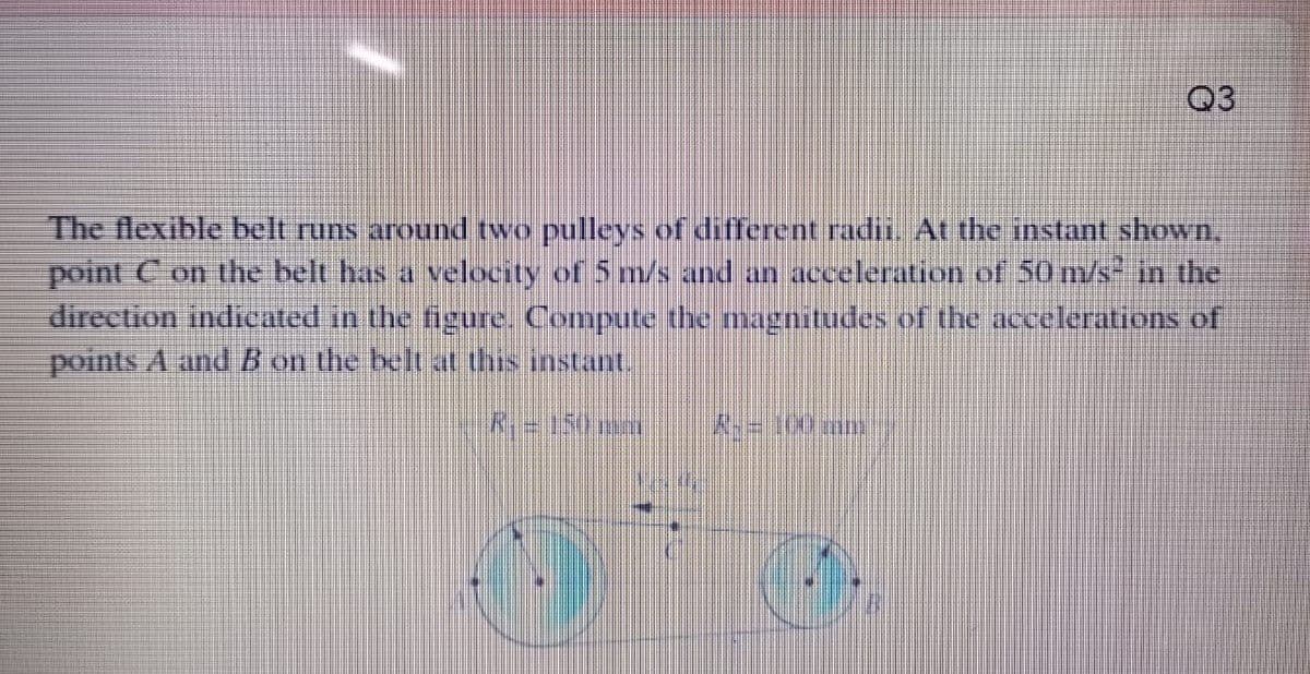 Q3
The flexible belt runs around two pulleys of different radi. At the instant shown.
point C on the belt has a velocity of 5 m/s and an acceleration of 50 m/s in the
direction indicated in the figure. Compute the magnitudes of the accelerations of
points A and B on the belt at this instant.
K150m
