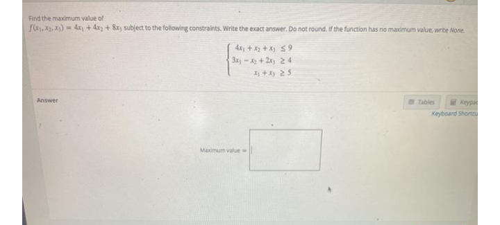 Find the maximum value of
fk, X, X)- 4x + 4x + 8x, subject to the following constraints. Write the exact answer. Do not round. If the function has no maximum value, write None.
4x + 32+X $9
3ry-x + 2x, 24
I +y 25
Answer
B Tables
Keypa
Keyboard Shortcu
Maximum value
