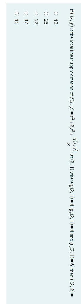 O O O O o
If L(x, y) is the local linear approximation of f(x, y) = x2+2y3+
g(x, y)
at (2, 1) where g(2, 1)= 4, g, (2, 1) = 4 and g,(2, 1) = 6, then L(2, 2)=
O 13
O 26
O 22
O 17
O 15
