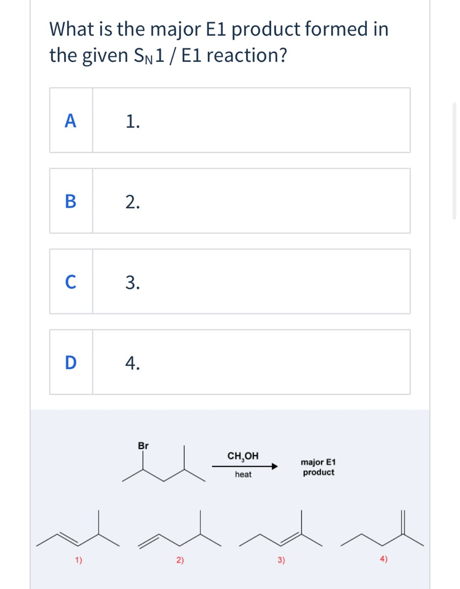 ### SN1/E1 Reaction: Major E1 Product Identification

**Question:**
What is the major E1 product formed in the given \( S_N1 / E1 \) reaction?

**Options:**
- **A:** 1.
- **B:** 2.
- **C:** 3.
- **D:** 4.

**Reaction Details:**
The reaction starts with a molecule containing a bromine (Br) substituent on a carbon chain. Under the influence of heat and methanol (\( \text{CH}_3\text{OH} \)), the major E1 product needs to be identified.

**Diagrams:**
Below the question, there is a depiction of the chemical reaction:
1. **Reactant:** The starting molecule with bromine.
2. **Reaction Conditions:** Heat and methanol (\( \text{CH}_3\text{OH} \)).
3. **Expected Products:** Four possible products are illustrated with respective double bond positions.

**Potential Major E1 Products:**
1. **Product 1:** A carbon chain with a double bond between the first and second carbon atoms.
2. **Product 2:** A carbon chain with a double bond between the second and third carbon atoms.
3. **Product 3:** A carbon chain with a double bond between the first and second carbon atoms, but with different connectivity.
4. **Product 4:** A carbon chain with a double bond between the third and fourth carbon atoms.

Students should analyze the elimination reaction mechanism (E1) to determine which product is formed as the major product. Factors typically considered include the formation of the most stable (usually more substituted) alkene and the rearrangement possibilities during the transition state of the carbocation intermediate.