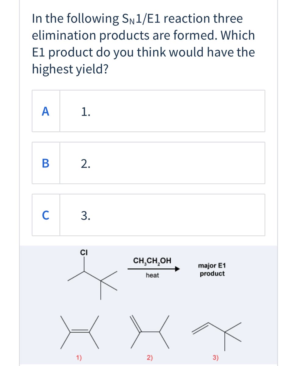 ### Question: 

In the following S_N1/E1 reaction, three elimination products are formed. Which E1 product do you think would have the highest yield?

**Options:**

- **A**

    1. 

- **B**

    2. 

- **C**

    3. 

### Description of the Diagram:

A chemical reaction is shown where a compound containing a chlorine atom (Cl) is reacted with ethanol (CH₃CH₂OH) under heat to produce three different products. The compound before the reaction is shown as a structure with a central carbon atom bonded to three other groups: a chlorine atom, a CH₃ group, and two other carbon groups.

There is an arrow indicating the reaction in the middle, pointing towards the right, labeled “CH₃CH₂OH” (ethanol) with “heat” written below it, leading to the text “major E1 product”.

Under the reaction arrow, three different structures are shown, labeled as 1), 2), and 3):

1. **Product 1**: A structure with a double bond between the two central carbon atoms and three carbon groups attached.
2. **Product 2**: A similar structure to Product 1 but with a double bond in a different position.
3. **Product 3**: Another structure with a double bond, but with different arrangement of the attached groups.