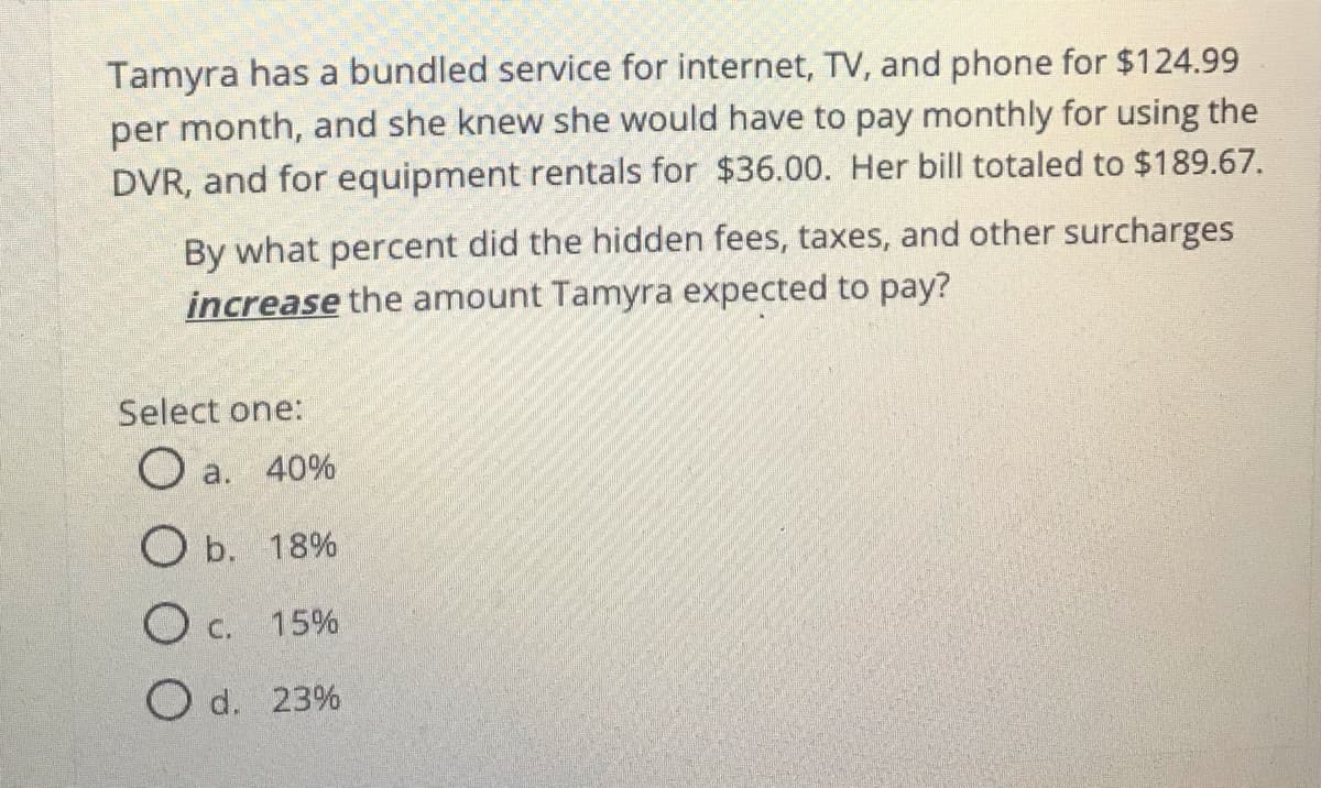 Tamyra has a bundled service for internet, TV, and phone for $124.99
per month, and she knew she would have to pay monthly for using the
DVR, and for equipment rentals for $36.00. Her bill totaled to $189.67.
By what percent did the hidden fees, taxes, and other surcharges
increase the amount Tamyra expected to pay?
Select one:
O a. 40%
O b. 18%
O c. 15%
O d. 23%
