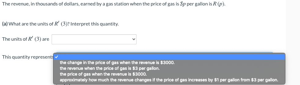 The revenue, in thousands of dollars, earned by a gas station when the price of gas is $p per gallon is R (p).
(a) What are the units of R' (3)? Interpret this quantity.
The units of R' (3) are
This quantity represents
the change in the price of gas when the revenue is $3000.
the revenue when the price of gas is $3 per gallon.
the price of gas when the revenue is $3000.
approximately how much the revenue changes if the price of gas increases by $1 per gallon from $3 per gallon.
