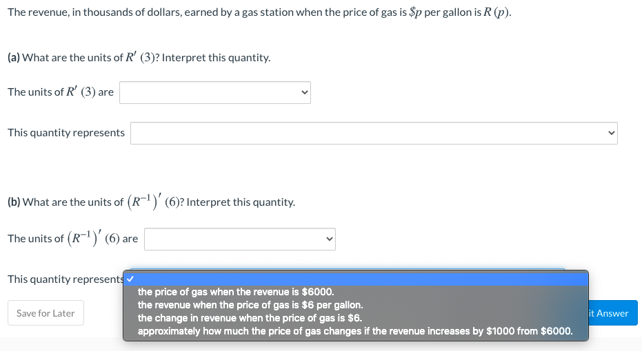 The revenue, in thousands of dollars, earned by a gas station when the price of gas is $p per gallon is R (p).
(a) What are the units of R' (3)? Interpret this quantity.
The units of R' (3) are
This quantity represents
(b) What are the units of (R-)' (6)? Interpret this quantity.
The units of (R-)' (6) are
This quantity represents
the price of gas when the revenue is $6000.
the revenue when the price of gas is $6 per gallon.
the change in reenue when the price of gas is $6.
approximately how much the price of gas changes if the revenue increases by $1000 from $6000.
Save for Later
it Answer
