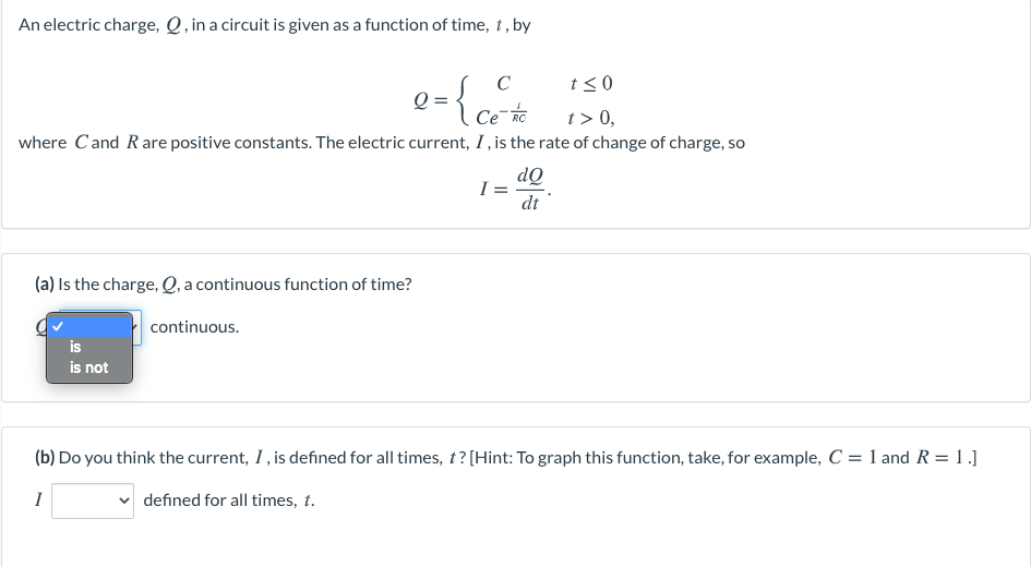 An electric charge, Q , in a circuit is given as a function of time, t, by
C
t<0
Q =
Ce-o
t> 0,
where C'and Rare positive constants. The electric current, I, is the rate of change of charge, so
dQ
dt
(a) Is the charge, Q, a continuous function of time?
continuous.
is
is not
(b) Do you think the current, I, is defined for all times, t? [Hint: To graph this function, take, for example, C = 1 and R = 1.]
I
defined for all times, t.
