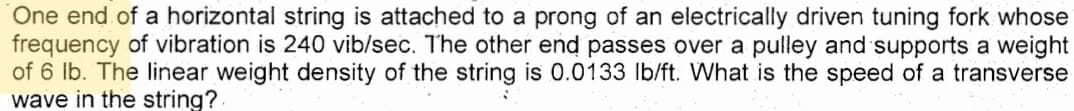 One end of a horizontal string is attached to a prong of an electrically driven tuning fork whose
frequency of vibration is 240 vib/sec. The other end passes over a pulley and supports a weight
of 6 lb. The linear weight density of the string is 0.0133 Ib/ft. What is the speed of a transverse
wave in the string?
