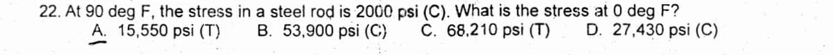 22. At 90 deg F, the stress in a steel rod is 2000 psi (C). What is the stress at 0 deg F?
B. 53,900 psi (C)
A. 15,550 psi (T)
C. 68,210 psi (T)
D. 27,430 psi (C)
