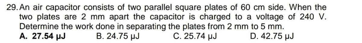 29. An air capacitor consists of two parallel square plates of 60 cm side. When the
two plates are 2 mm apart the capacitor is charged to a voltage of 240 V.
Determine the work done in separating the plates from 2 mm to 5 mm.
A. 27.54 µJ
B. 24.75 µJ
C. 25.74 µJ
D. 42.75 µJ
