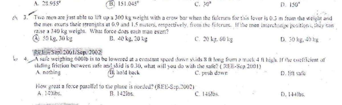 A. 28.955
B. 151.045°
C. 30
D. 150°
A 3. Two men are just able to lift up a 300 kg weight with a crow bar when the fulcrum for this lever is 0.3 m from the weight and
the met: exerts their strengths at 0.9 and 1.5 eters, respectively, from the felcrum. Ifthe men interehange positions, they can
raise a 340 kg weight. What force does each man exert?
O 30 kg, 30 kg
B. 40 kg, 20 kg
C. 20 kg. 60 kg
D. 30 kg, 40 kg
REE Sen 2001/Sep. 2002
b 4. A safe weighing 600lb is to be lowered at a constant speed down skids 8 ft long from a truck 4 ft high. If ihe cueficient of
shiding friction between safe and skid is 0.30, what will you do with the safe? (REE-Sep.2001)
A. nothing
13 hold back
C. pesh dawr
D. lift safe
tiow great a force paralle! to the plane is needed? (REE-Sep.2002)
A. 140lbs.
B. 142lbs.
C. 146!bs.
D.144lbs.
