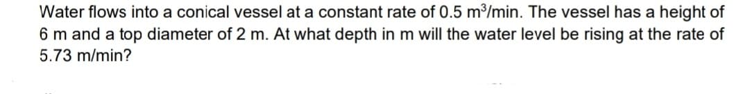 Water flows into a conical vessel at a constant rate of 0.5 m³/min. The vessel has a height of
6 m and a top diameter of 2 m. At what depth in m will the water level be rising at the rate of
5.73 m/min?