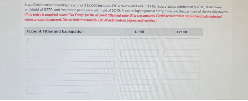 Sage Corporation's weekly payroll of $12,000 included FICA taxes withheld of $918, federal taxes withheld of $3,040, state taxes
withheld of $970, and insurance premiums withheld of $240. Prepare Sage's journal entry to record the payment of the weekly payroll.
(If no entry is required, select "No Entry" for the account titles and enter O for the amounts. Credit account titles are automatically indented
when amount is entered. Do not indent manually. List all debit entries before credit entries.)
Account Titles and Explanation
Debit
Credit