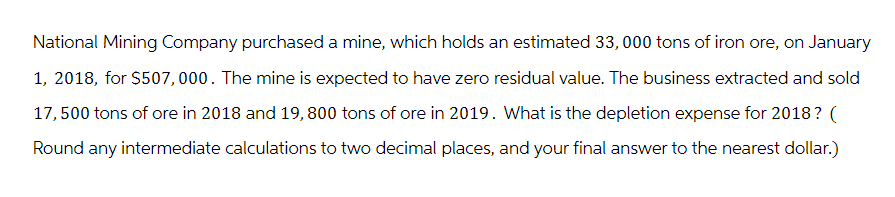 National Mining Company purchased a mine, which holds an estimated 33,000 tons of iron ore, on January
1, 2018, for $507,000. The mine is expected to have zero residual value. The business extracted and sold
17,500 tons of ore in 2018 and 19, 800 tons of ore in 2019. What is the depletion expense for 2018? (
Round any intermediate calculations to two decimal places, and your final answer to the nearest dollar.)