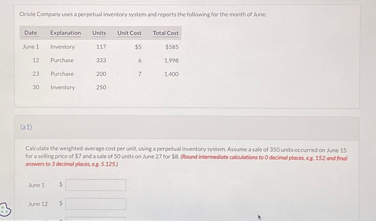 Oriole Company uses a perpetual inventory system and reports the following for the month of June.
Date
June 1
12
23
(a1)
30
June 1
Explanation Units Unit Cost
Inventory
June 12
Purchase
Purchase
Inventory
$
117
$
333
200
250
$5
6
7
Total Cost
Calculate the weighted-average cost per unit, using a perpetual inventory system. Assume a sale of 350 units occurred on June 15
for a selling price of $7 and a sale of 50 units on June 27 for $8. (Round intermediate calculations to O decimal places, eg. 152 and final
answers to 3 decimal places, e.g. 5.125.)
$585
1,998
1,400